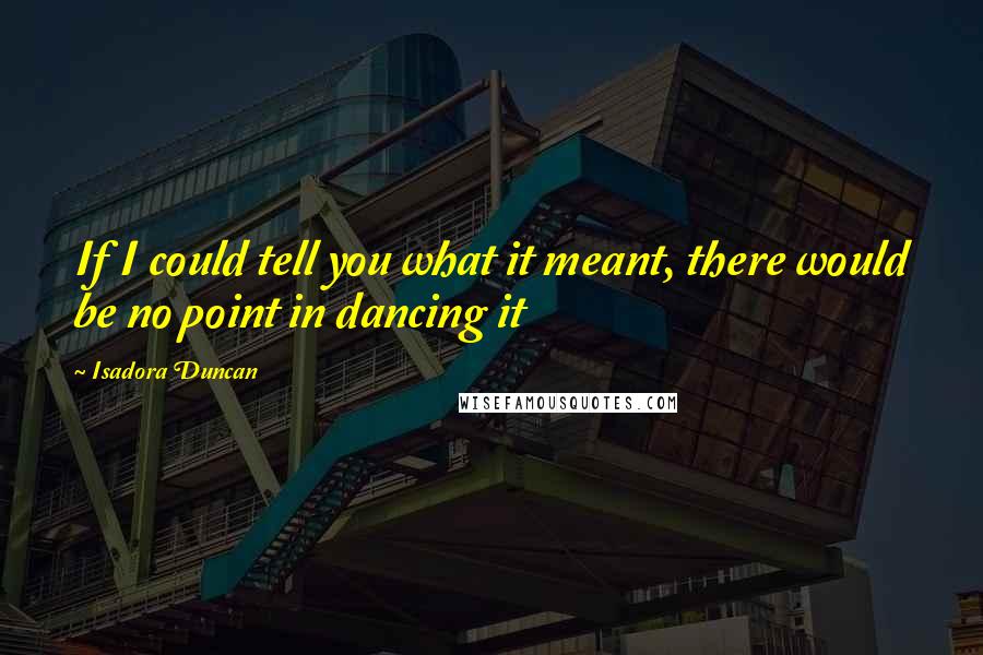 Isadora Duncan Quotes: If I could tell you what it meant, there would be no point in dancing it