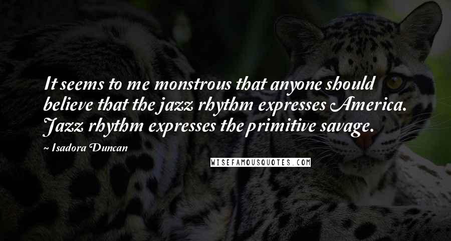 Isadora Duncan Quotes: It seems to me monstrous that anyone should believe that the jazz rhythm expresses America. Jazz rhythm expresses the primitive savage.