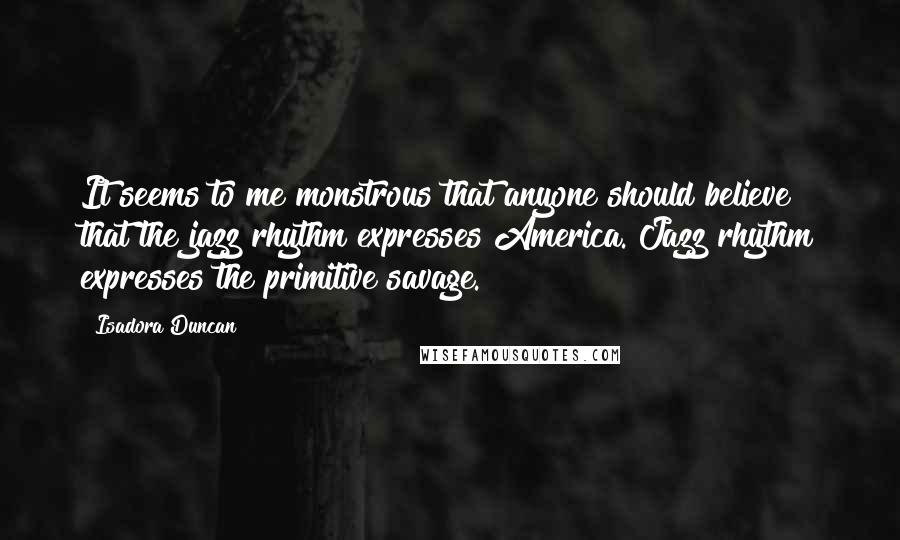 Isadora Duncan Quotes: It seems to me monstrous that anyone should believe that the jazz rhythm expresses America. Jazz rhythm expresses the primitive savage.