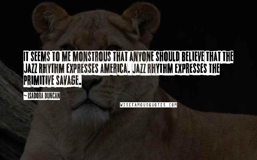 Isadora Duncan Quotes: It seems to me monstrous that anyone should believe that the jazz rhythm expresses America. Jazz rhythm expresses the primitive savage.