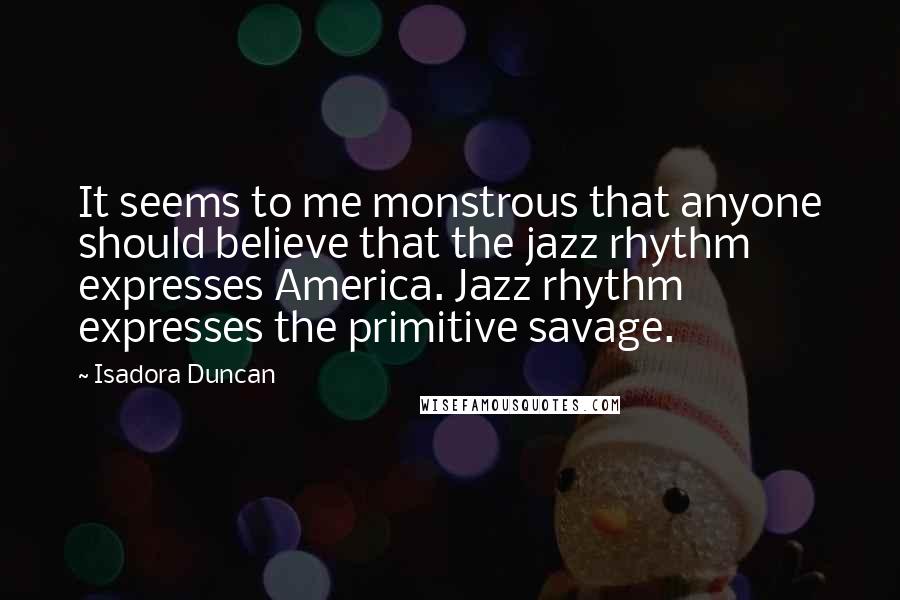 Isadora Duncan Quotes: It seems to me monstrous that anyone should believe that the jazz rhythm expresses America. Jazz rhythm expresses the primitive savage.