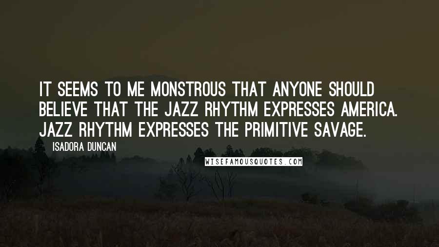 Isadora Duncan Quotes: It seems to me monstrous that anyone should believe that the jazz rhythm expresses America. Jazz rhythm expresses the primitive savage.