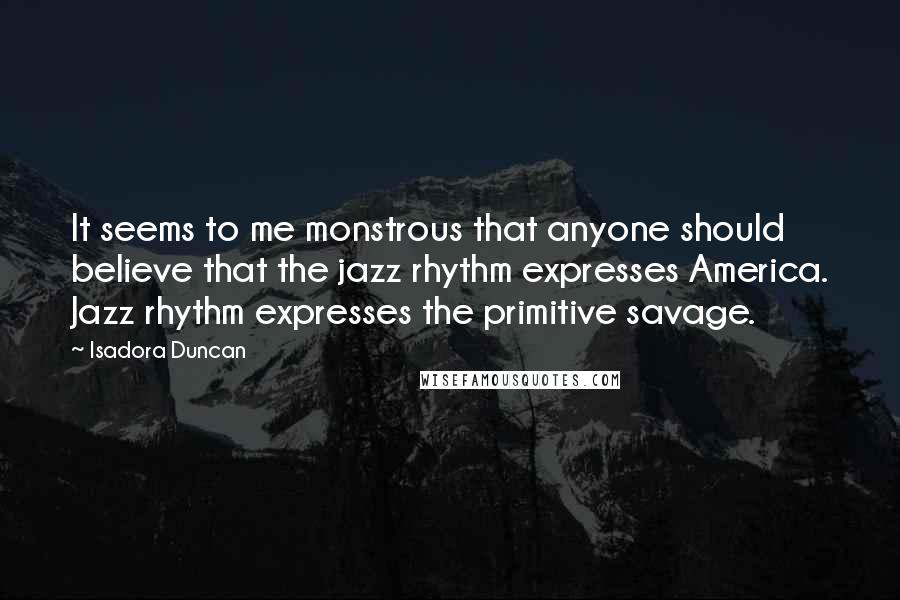 Isadora Duncan Quotes: It seems to me monstrous that anyone should believe that the jazz rhythm expresses America. Jazz rhythm expresses the primitive savage.
