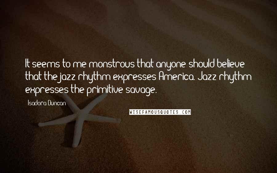 Isadora Duncan Quotes: It seems to me monstrous that anyone should believe that the jazz rhythm expresses America. Jazz rhythm expresses the primitive savage.