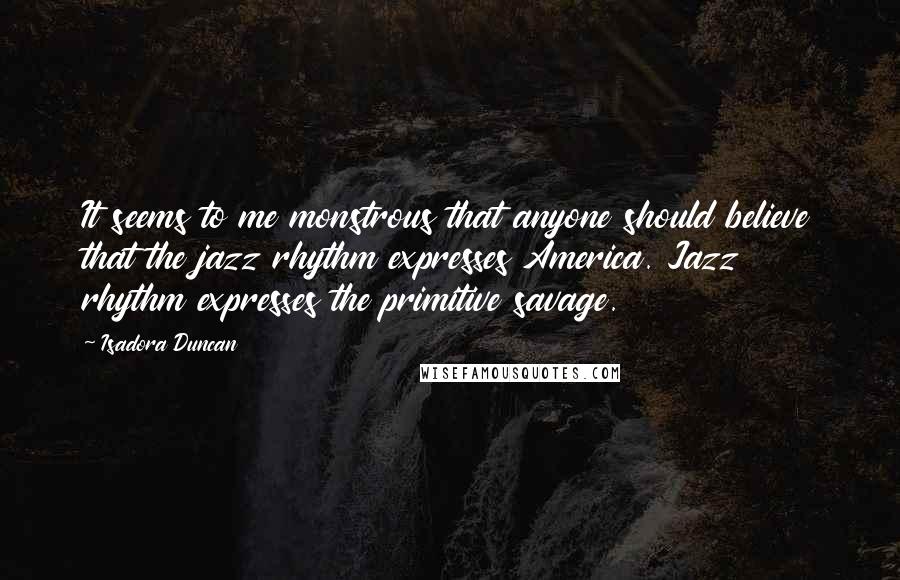 Isadora Duncan Quotes: It seems to me monstrous that anyone should believe that the jazz rhythm expresses America. Jazz rhythm expresses the primitive savage.