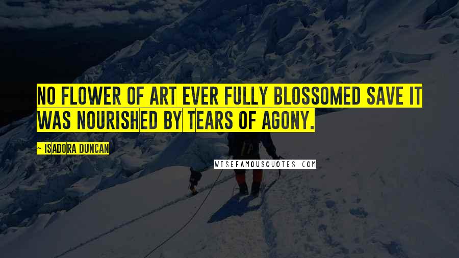 Isadora Duncan Quotes: No flower of art ever fully blossomed save it was nourished by tears of agony.