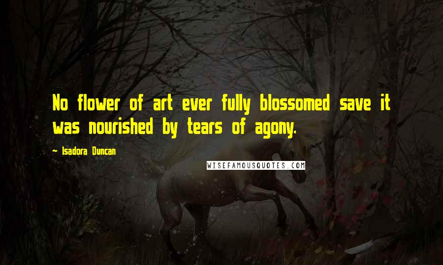 Isadora Duncan Quotes: No flower of art ever fully blossomed save it was nourished by tears of agony.
