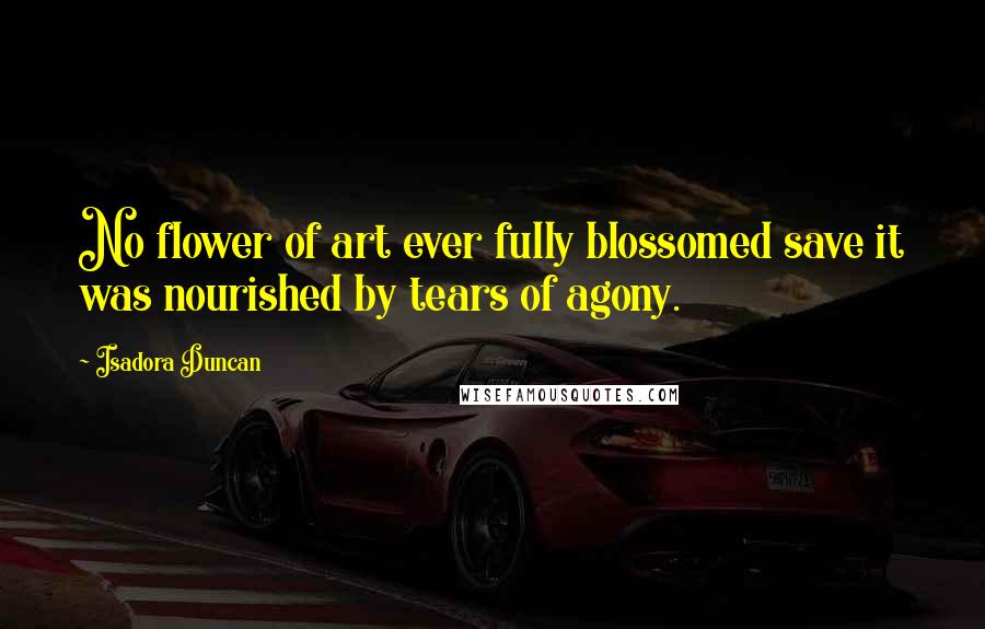 Isadora Duncan Quotes: No flower of art ever fully blossomed save it was nourished by tears of agony.