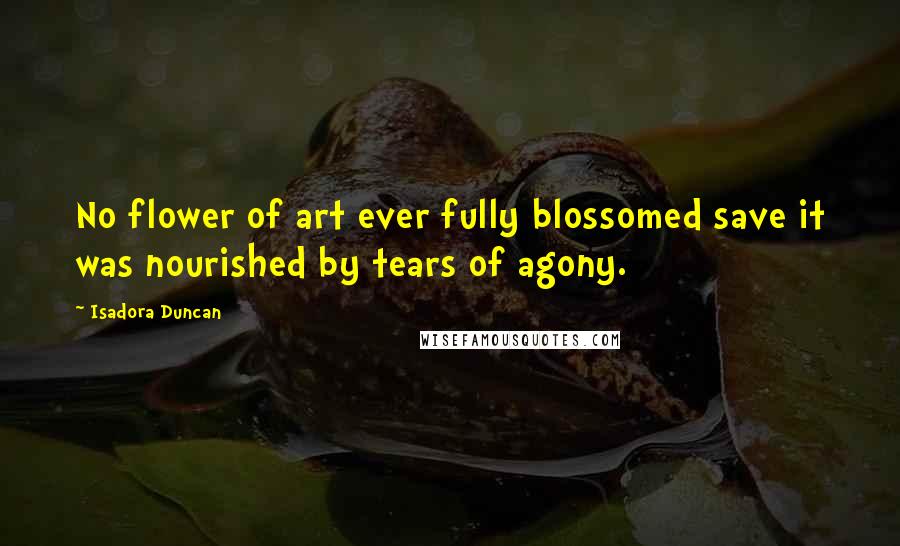 Isadora Duncan Quotes: No flower of art ever fully blossomed save it was nourished by tears of agony.