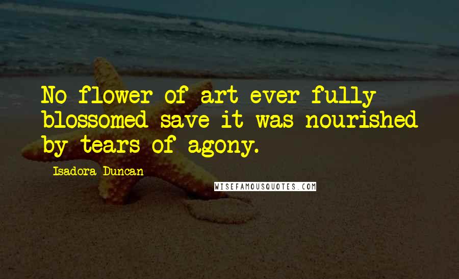 Isadora Duncan Quotes: No flower of art ever fully blossomed save it was nourished by tears of agony.