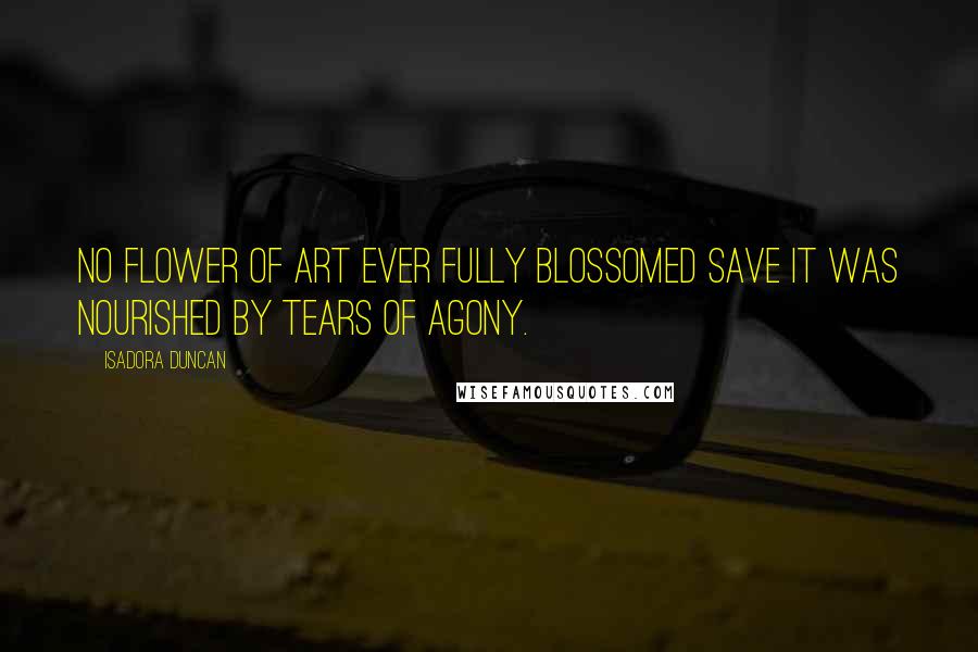 Isadora Duncan Quotes: No flower of art ever fully blossomed save it was nourished by tears of agony.