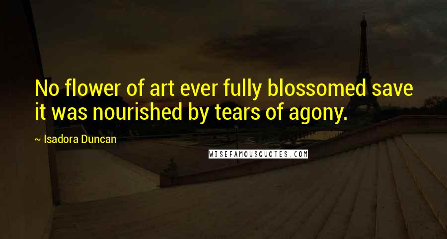 Isadora Duncan Quotes: No flower of art ever fully blossomed save it was nourished by tears of agony.