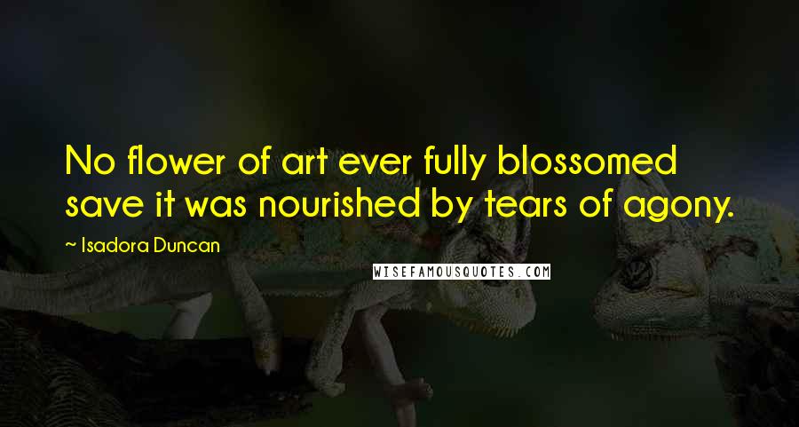 Isadora Duncan Quotes: No flower of art ever fully blossomed save it was nourished by tears of agony.