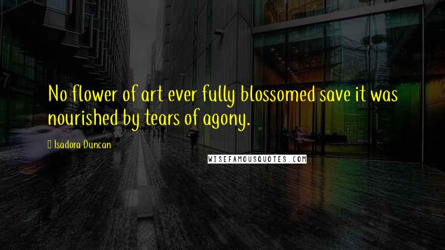 Isadora Duncan Quotes: No flower of art ever fully blossomed save it was nourished by tears of agony.