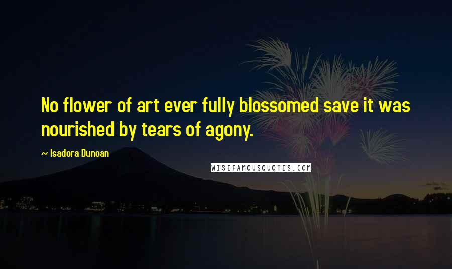 Isadora Duncan Quotes: No flower of art ever fully blossomed save it was nourished by tears of agony.