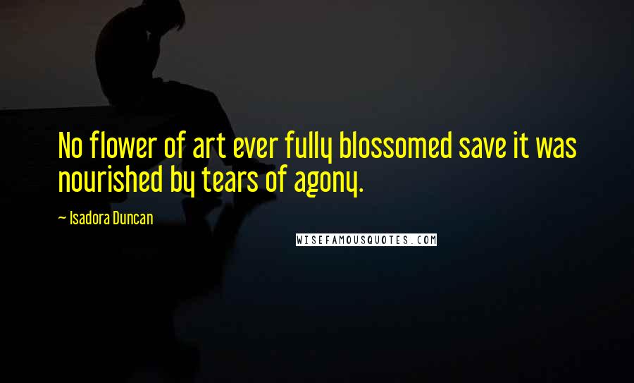 Isadora Duncan Quotes: No flower of art ever fully blossomed save it was nourished by tears of agony.
