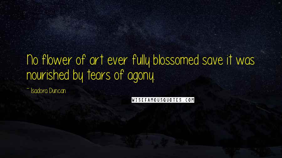 Isadora Duncan Quotes: No flower of art ever fully blossomed save it was nourished by tears of agony.