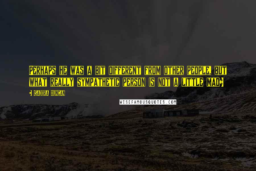 Isadora Duncan Quotes: Perhaps he was a bit different from other people, but what really sympathetic person is not a little mad?