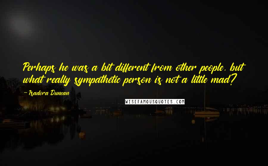 Isadora Duncan Quotes: Perhaps he was a bit different from other people, but what really sympathetic person is not a little mad?