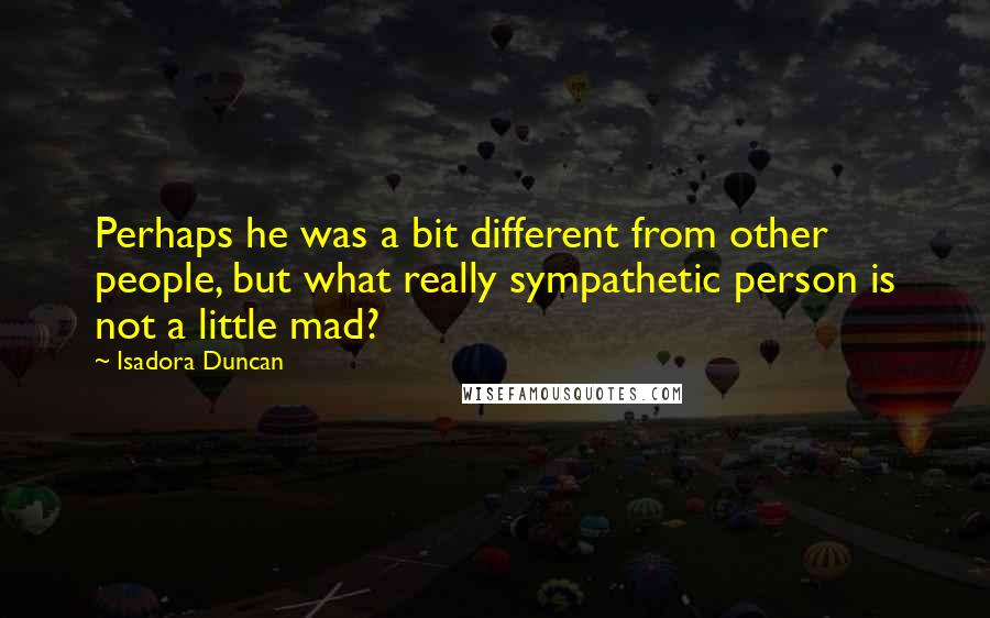 Isadora Duncan Quotes: Perhaps he was a bit different from other people, but what really sympathetic person is not a little mad?