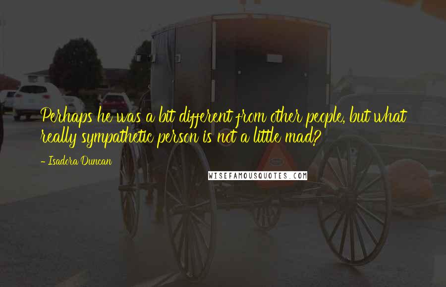 Isadora Duncan Quotes: Perhaps he was a bit different from other people, but what really sympathetic person is not a little mad?