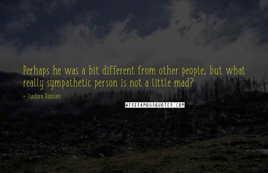 Isadora Duncan Quotes: Perhaps he was a bit different from other people, but what really sympathetic person is not a little mad?