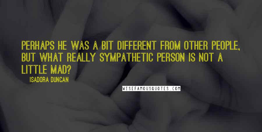 Isadora Duncan Quotes: Perhaps he was a bit different from other people, but what really sympathetic person is not a little mad?