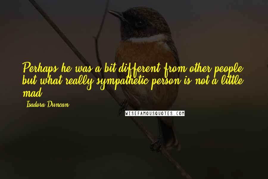 Isadora Duncan Quotes: Perhaps he was a bit different from other people, but what really sympathetic person is not a little mad?