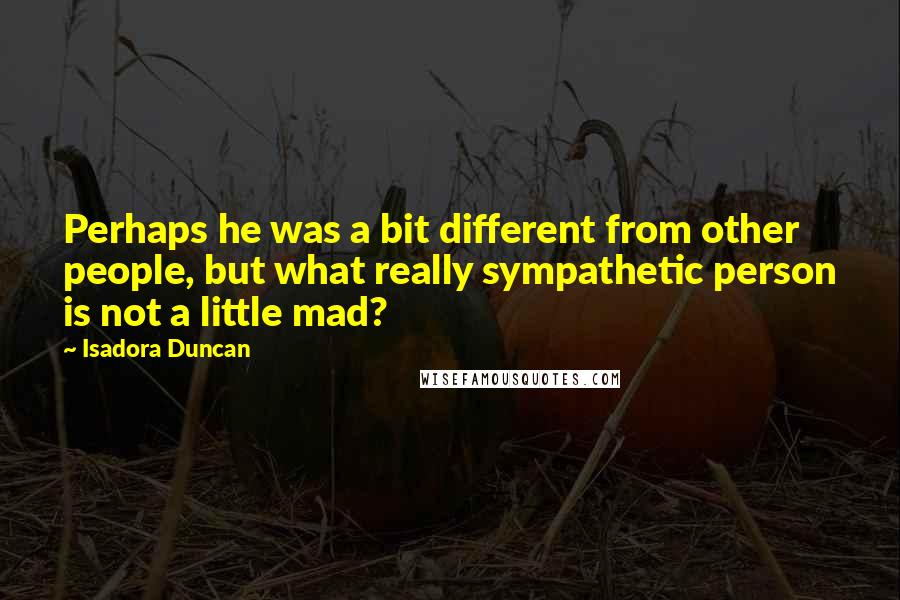 Isadora Duncan Quotes: Perhaps he was a bit different from other people, but what really sympathetic person is not a little mad?