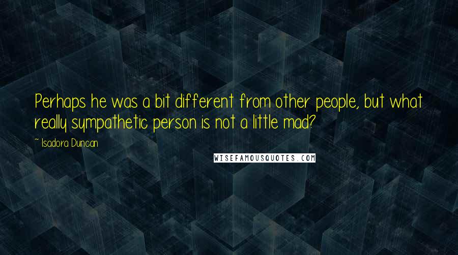 Isadora Duncan Quotes: Perhaps he was a bit different from other people, but what really sympathetic person is not a little mad?