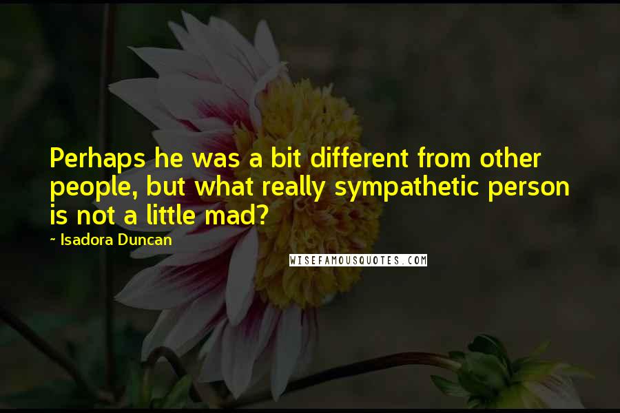 Isadora Duncan Quotes: Perhaps he was a bit different from other people, but what really sympathetic person is not a little mad?