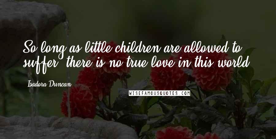 Isadora Duncan Quotes: So long as little children are allowed to suffer, there is no true love in this world.