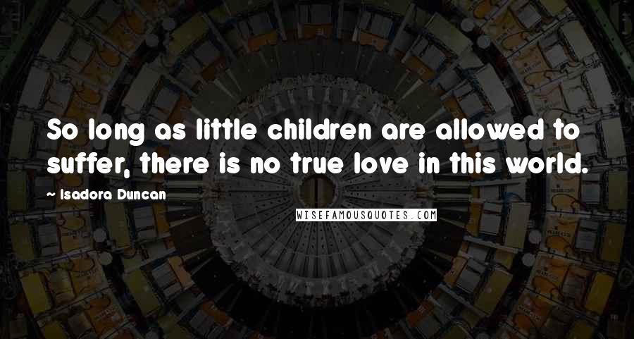 Isadora Duncan Quotes: So long as little children are allowed to suffer, there is no true love in this world.