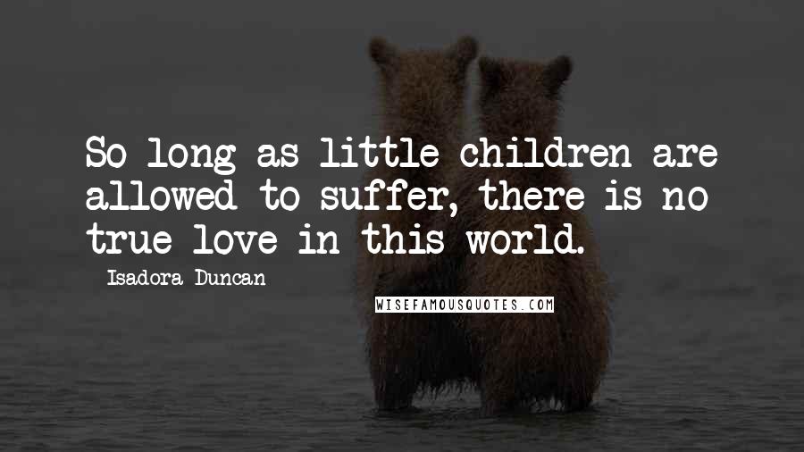 Isadora Duncan Quotes: So long as little children are allowed to suffer, there is no true love in this world.