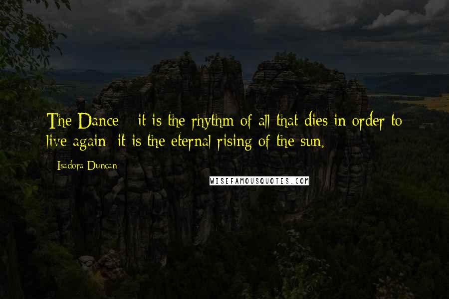 Isadora Duncan Quotes: The Dance - it is the rhythm of all that dies in order to live again; it is the eternal rising of the sun.