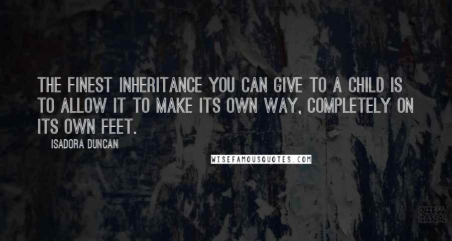 Isadora Duncan Quotes: The finest inheritance you can give to a child is to allow it to make its own way, completely on its own feet.