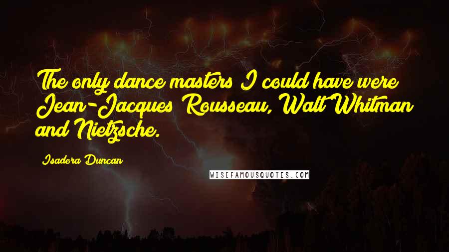 Isadora Duncan Quotes: The only dance masters I could have were Jean-Jacques Rousseau, Walt Whitman and Nietzsche.