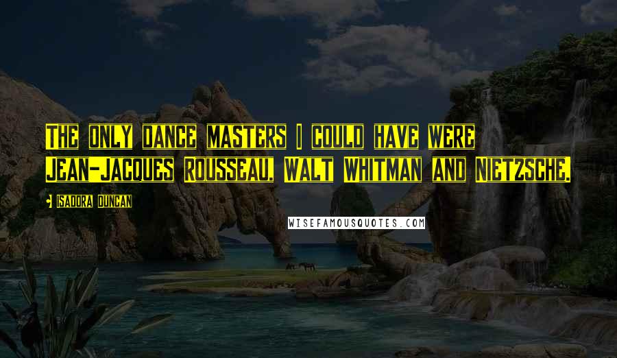 Isadora Duncan Quotes: The only dance masters I could have were Jean-Jacques Rousseau, Walt Whitman and Nietzsche.