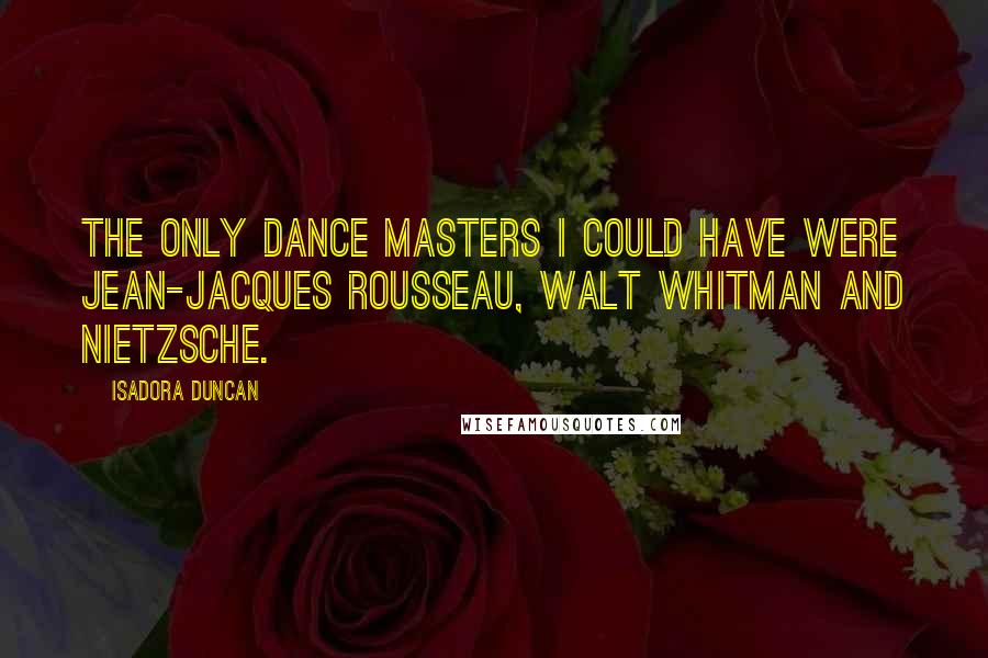 Isadora Duncan Quotes: The only dance masters I could have were Jean-Jacques Rousseau, Walt Whitman and Nietzsche.