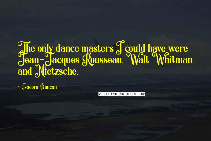 Isadora Duncan Quotes: The only dance masters I could have were Jean-Jacques Rousseau, Walt Whitman and Nietzsche.