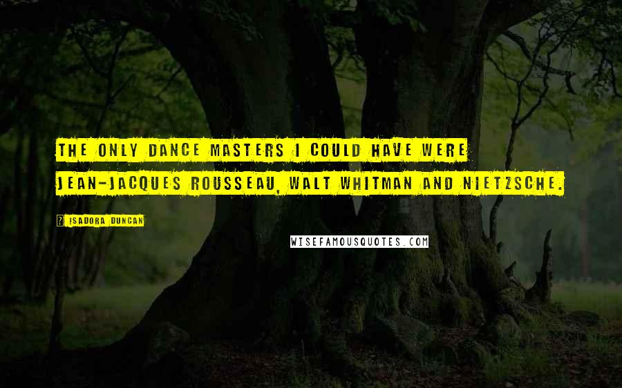 Isadora Duncan Quotes: The only dance masters I could have were Jean-Jacques Rousseau, Walt Whitman and Nietzsche.