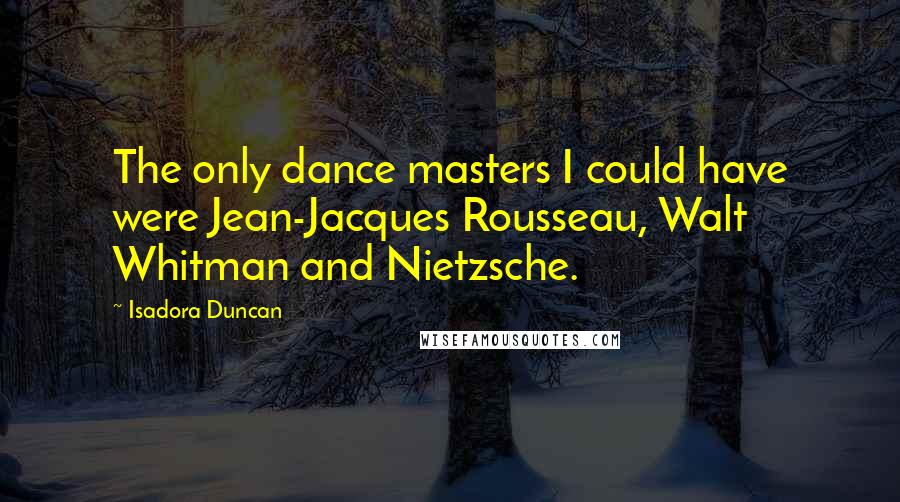 Isadora Duncan Quotes: The only dance masters I could have were Jean-Jacques Rousseau, Walt Whitman and Nietzsche.