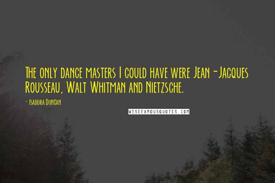 Isadora Duncan Quotes: The only dance masters I could have were Jean-Jacques Rousseau, Walt Whitman and Nietzsche.