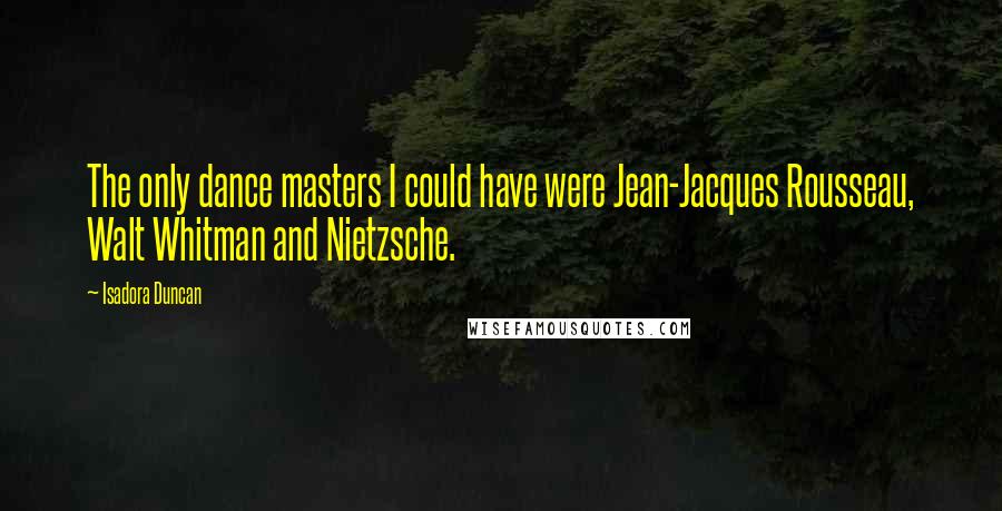 Isadora Duncan Quotes: The only dance masters I could have were Jean-Jacques Rousseau, Walt Whitman and Nietzsche.