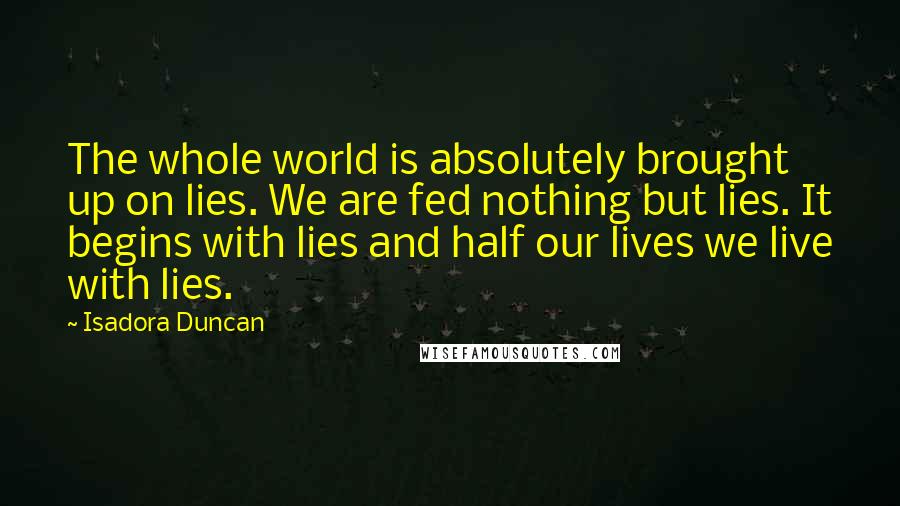 Isadora Duncan Quotes: The whole world is absolutely brought up on lies. We are fed nothing but lies. It begins with lies and half our lives we live with lies.