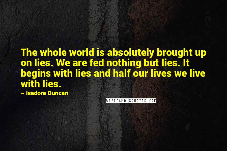 Isadora Duncan Quotes: The whole world is absolutely brought up on lies. We are fed nothing but lies. It begins with lies and half our lives we live with lies.