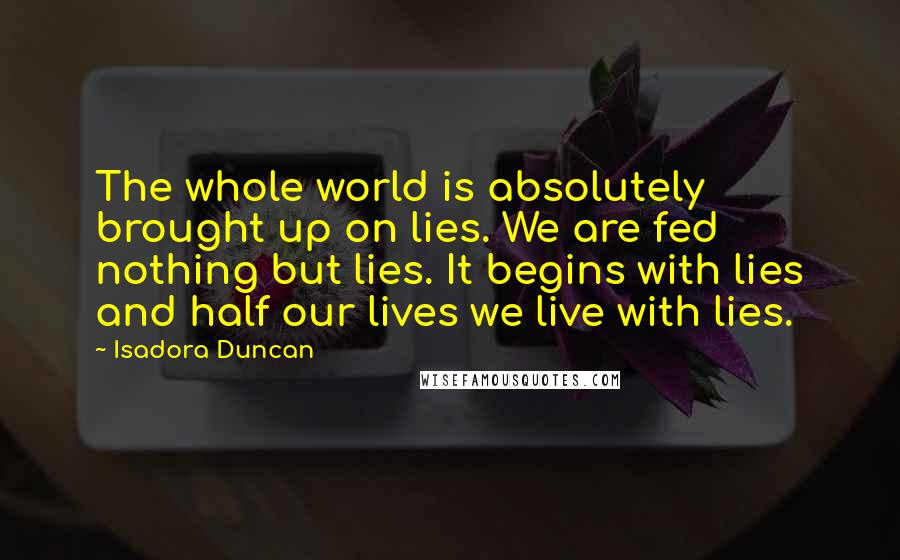 Isadora Duncan Quotes: The whole world is absolutely brought up on lies. We are fed nothing but lies. It begins with lies and half our lives we live with lies.