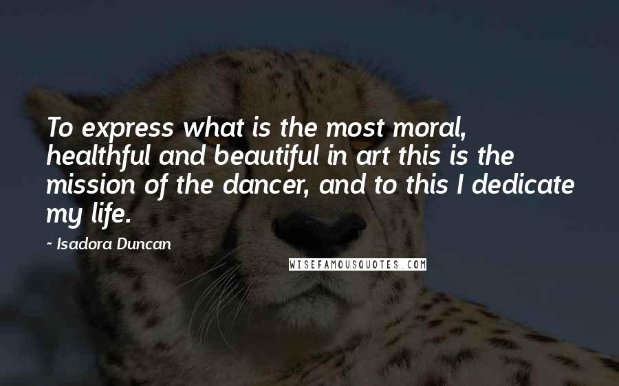 Isadora Duncan Quotes: To express what is the most moral, healthful and beautiful in art this is the mission of the dancer, and to this I dedicate my life.