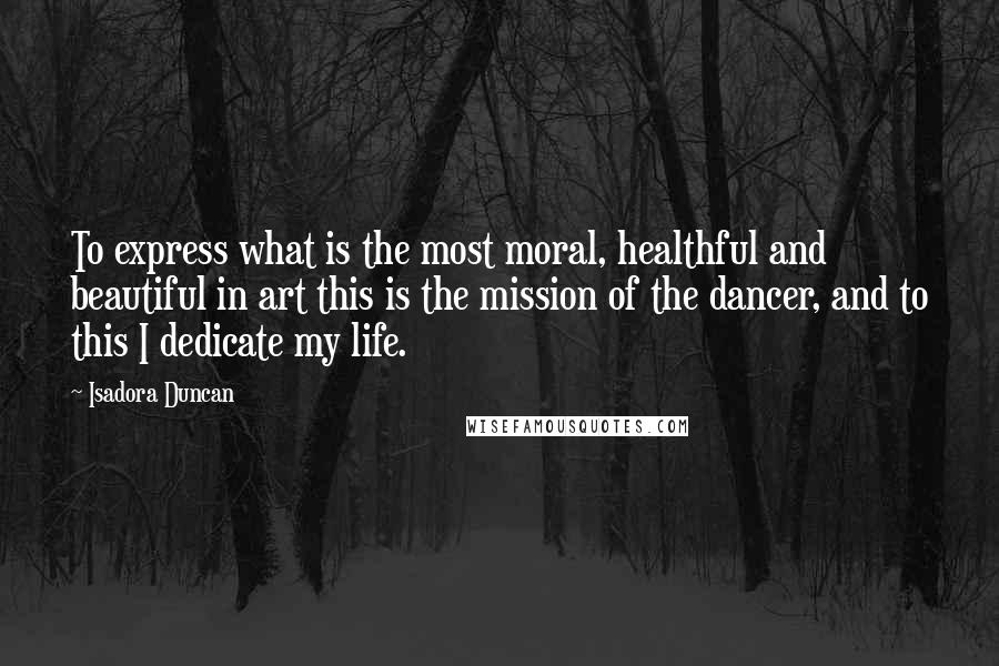 Isadora Duncan Quotes: To express what is the most moral, healthful and beautiful in art this is the mission of the dancer, and to this I dedicate my life.