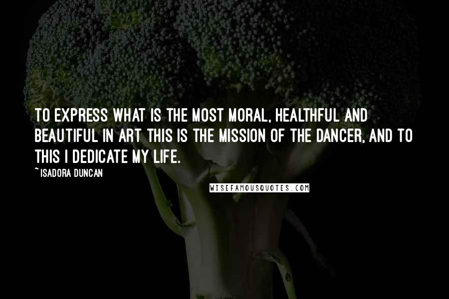 Isadora Duncan Quotes: To express what is the most moral, healthful and beautiful in art this is the mission of the dancer, and to this I dedicate my life.